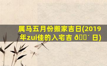 属马五月份搬家吉日(2019年zui
佳的入宅吉 🌴 日)